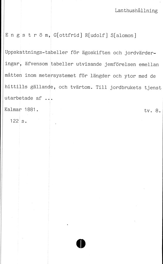  ﻿Lanthushållning
Engström, G[ottfrid] R[udolf] S[alomon]
Uppskattnings-tabeller för ägoskiften och jordvärder-
ingar, äfvensom tabeller utvisande jemförelsen emellan
måtten inom metersystemet för längder och ytor med de
hittills gällande, och tvärtom. Till jordbrukets tjenst
utarbetade af ...
Kalmar 1881 .
tv. 8.